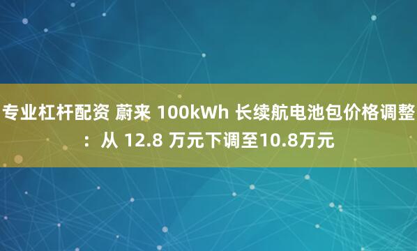 专业杠杆配资 蔚来 100kWh 长续航电池包价格调整：从 12.8 万元下调至10.8万元