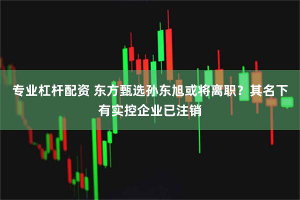 专业杠杆配资 东方甄选孙东旭或将离职？其名下有实控企业已注销