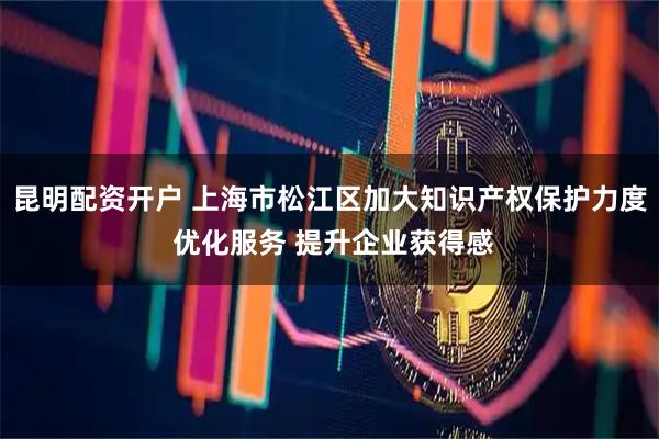 昆明配资开户 上海市松江区加大知识产权保护力度 优化服务 提升企业获得感
