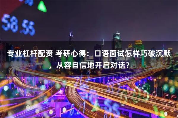 专业杠杆配资 考研心得：口语面试怎样巧破沉默，从容自信地开启对话？