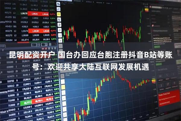 昆明配资开户 国台办回应台胞注册抖音B站等账号：欢迎共享大陆互联网发展机遇