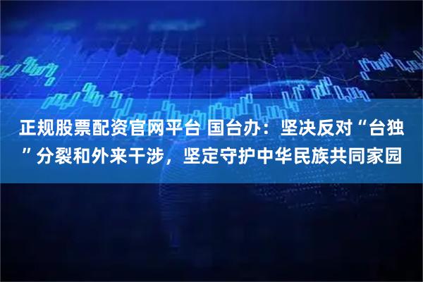 正规股票配资官网平台 国台办：坚决反对“台独”分裂和外来干涉，坚定守护中华民族共同家园