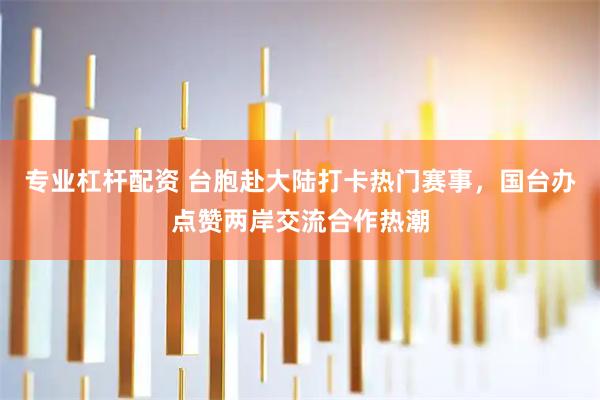 专业杠杆配资 台胞赴大陆打卡热门赛事，国台办点赞两岸交流合作热潮