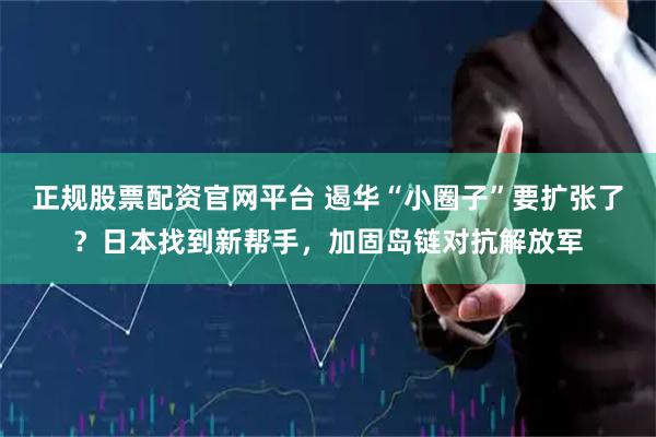 正规股票配资官网平台 遏华“小圈子”要扩张了？日本找到新帮手，加固岛链对抗解放军