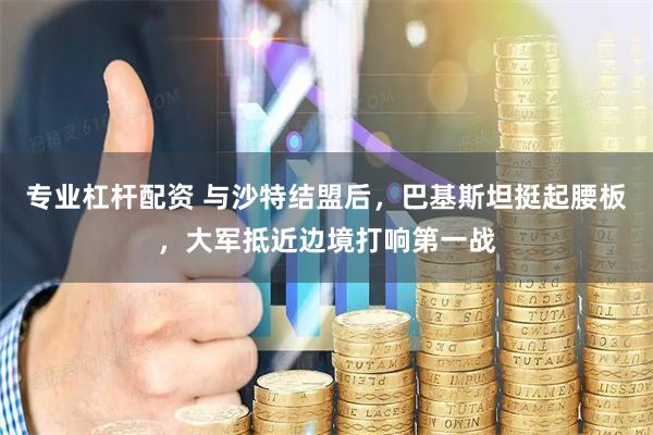 专业杠杆配资 与沙特结盟后，巴基斯坦挺起腰板，大军抵近边境打响第一战