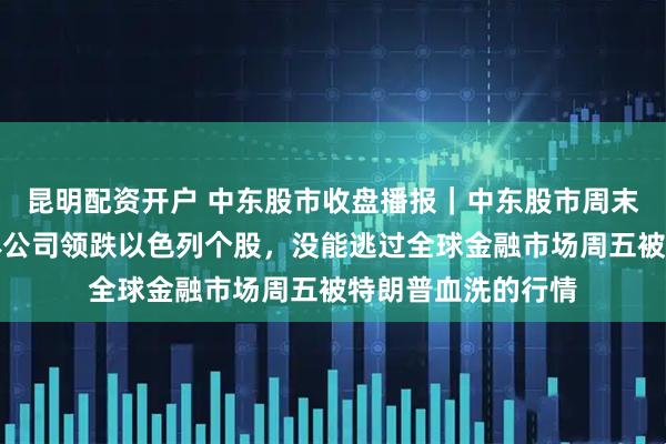 昆明配资开户 中东股市收盘播报｜中东股市周末归来补跌，半导体公司领跌以色列个股，没能逃过全球金融市场周五被特朗普血洗的行情