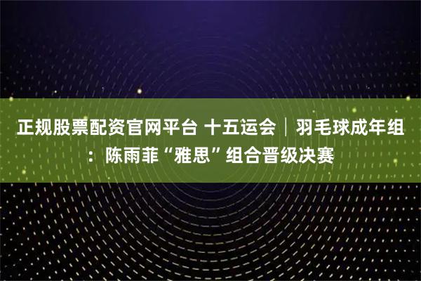 正规股票配资官网平台 十五运会│羽毛球成年组:陈雨菲“雅思”组合晋级决赛