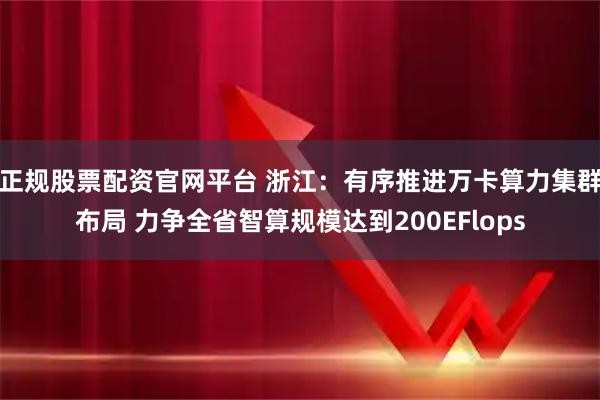 正规股票配资官网平台 浙江:有序推进万卡算力集群布局 力争全省智算规模达到200EFlops
