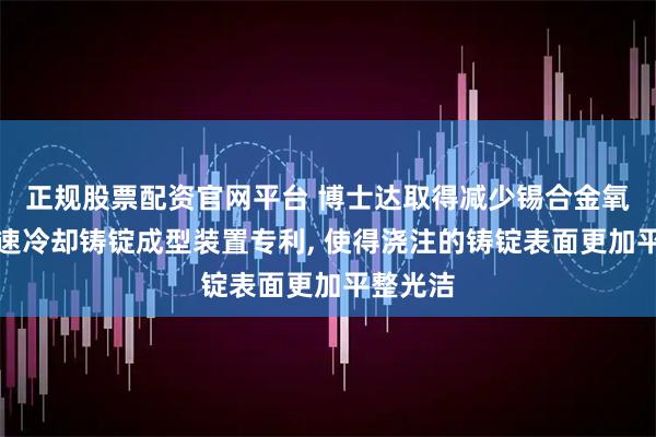 正规股票配资官网平台 博士达取得减少锡合金氧化及加速冷却铸锭成型装置专利, 使得浇注的铸锭表面更加平整光洁
