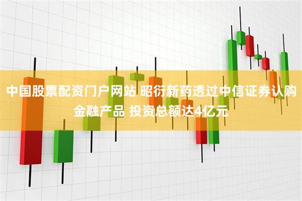 中国股票配资门户网站 昭衍新药透过中信证券认购金融产品 投资总额达4亿元
