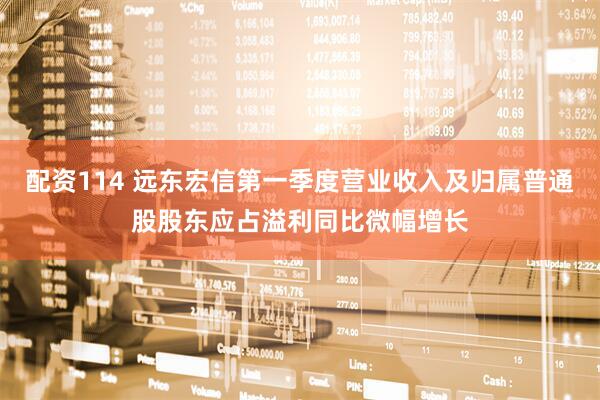 配资114 远东宏信第一季度营业收入及归属普通股股东应占溢利同比微幅增长