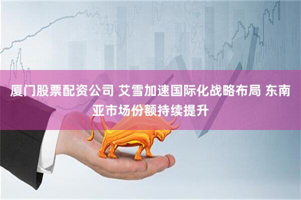 厦门股票配资公司 艾雪加速国际化战略布局 东南亚市场份额持续提升