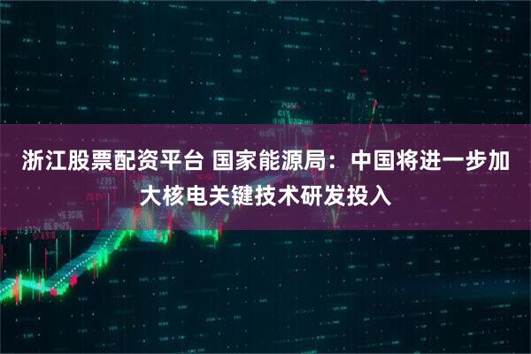 浙江股票配资平台 国家能源局：中国将进一步加大核电关键技术研发投入