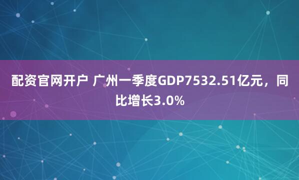 配资官网开户 广州一季度GDP7532.51亿元，同比增长3.0%