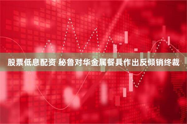 股票低息配资 秘鲁对华金属餐具作出反倾销终裁