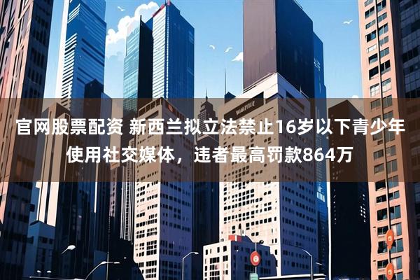 官网股票配资 新西兰拟立法禁止16岁以下青少年使用社交媒体，违者最高罚款864万