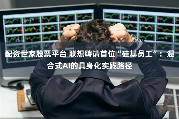 配资世家股票平台 联想聘请首位“硅基员工”：混合式AI的具身化实践路径