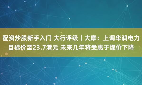 配资炒股新手入门 大行评级｜大摩：上调华润电力目标价至23.7港元 未来几年将受惠于煤价下降