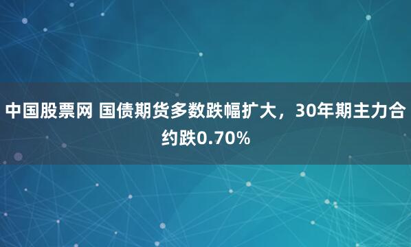 中国股票网 国债期货多数跌幅扩大，30年期主力合约跌0.70%