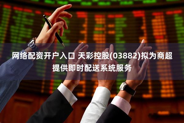 网络配资开户入口 天彩控股(03882)拟为商超提供即时配送系统服务