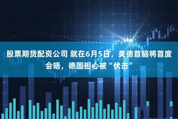 股票期货配资公司 就在6月5日，美德首脑将首度会晤，德国担心被“伏击”