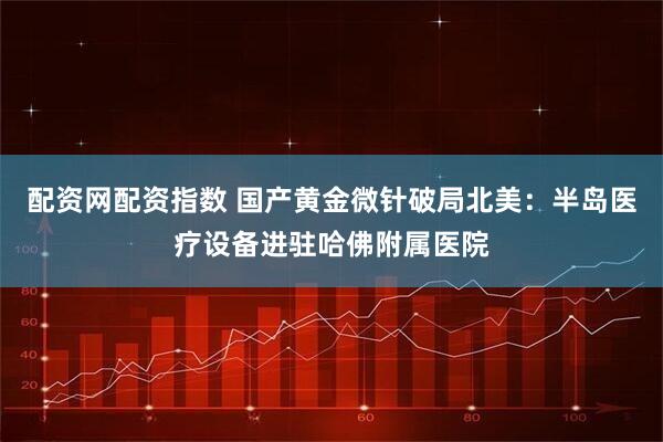配资网配资指数 国产黄金微针破局北美：半岛医疗设备进驻哈佛附属医院