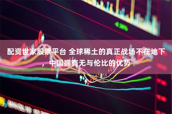 配资世家股票平台 全球稀土的真正战场不在地下，中国拥有无与伦比的优势