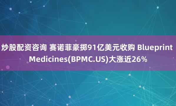 炒股配资咨询 赛诺菲豪掷91亿美元收购 Blueprint Medicines(BPMC.US)大涨近26%
