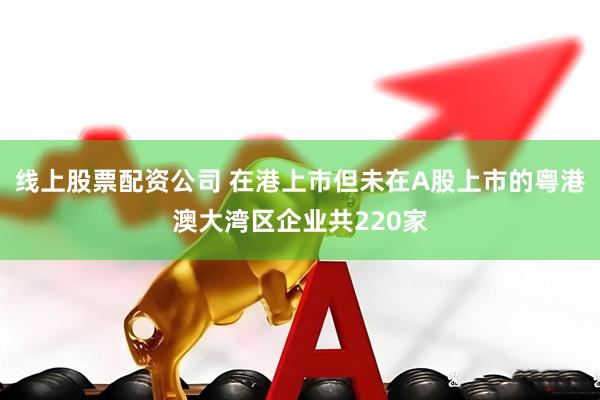 线上股票配资公司 在港上市但未在A股上市的粤港澳大湾区企业共220家