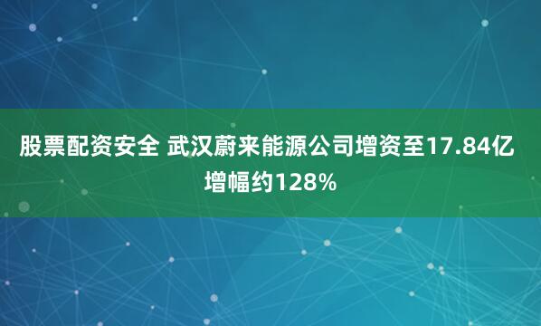 股票配资安全 武汉蔚来能源公司增资至17.84亿 增幅约128%