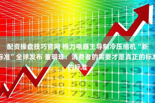 配资操盘技巧官网 格力电器主导制冷压缩机“新标准”全球发布 董明珠：消费者的需要才是真正的标准