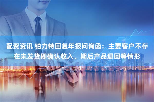 配资资讯 铂力特回复年报问询函：主要客户不存在未发货即确认收入、期后产品退回等情形