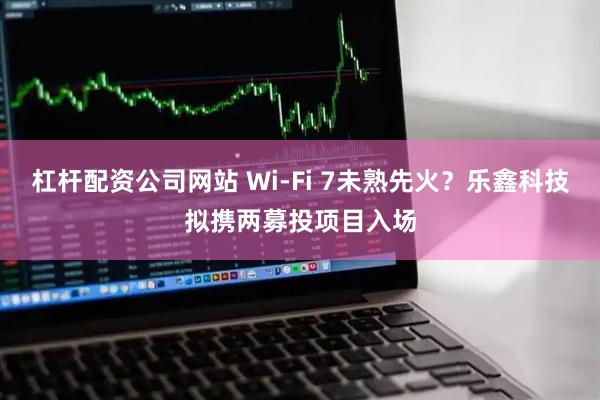 杠杆配资公司网站 Wi-Fi 7未熟先火？乐鑫科技拟携两募投项目入场