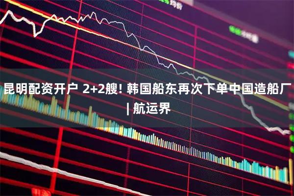昆明配资开户 2+2艘! 韩国船东再次下单中国造船厂 | 航运界