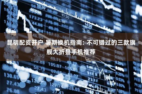 昆明配资开户 暑期换机指南: 不可错过的三款旗舰大折叠手机推荐