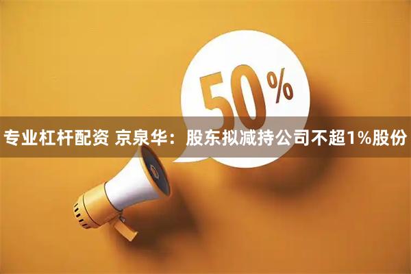专业杠杆配资 京泉华：股东拟减持公司不超1%股份