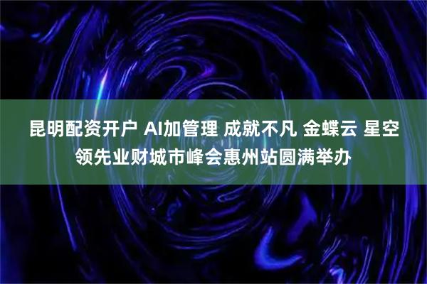 昆明配资开户 AI加管理 成就不凡 金蝶云 星空领先业财城市峰会惠州站圆满举办