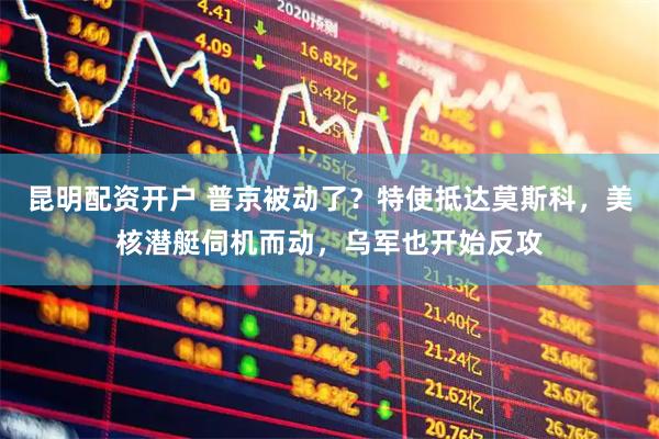 昆明配资开户 普京被动了？特使抵达莫斯科，美核潜艇伺机而动，乌军也开始反攻