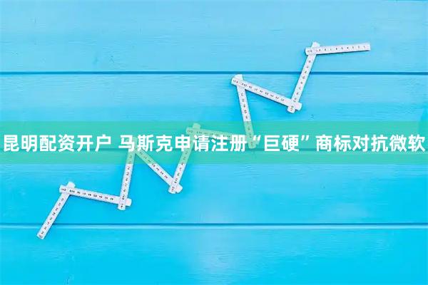 昆明配资开户 马斯克申请注册“巨硬”商标对抗微软