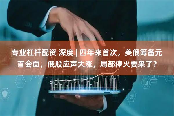 专业杠杆配资 深度 | 四年来首次，美俄筹备元首会面，俄股应声大涨，局部停火要来了？