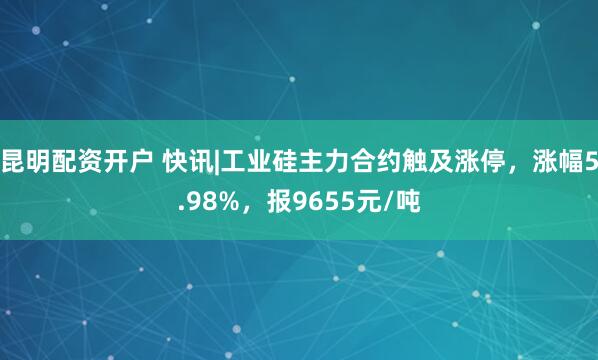 昆明配资开户 快讯|工业硅主力合约触及涨停，涨幅5.98%，报9655元/吨