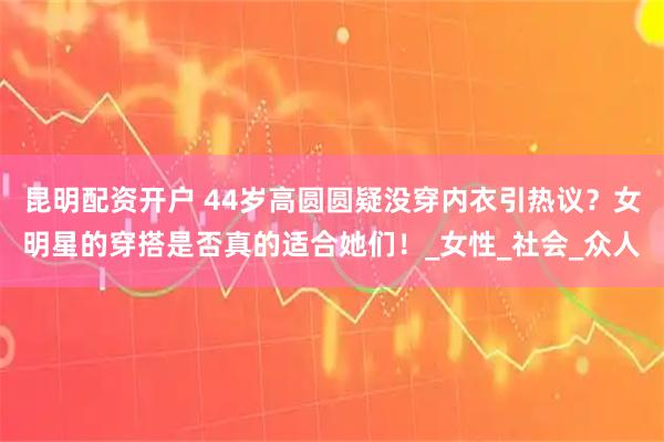 昆明配资开户 44岁高圆圆疑没穿内衣引热议？女明星的穿搭是否真的适合她们！_女性_社会_众人