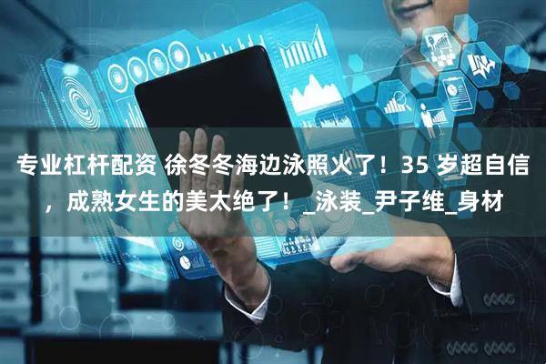 专业杠杆配资 徐冬冬海边泳照火了！35 岁超自信，成熟女生的美太绝了！_泳装_尹子维_身材