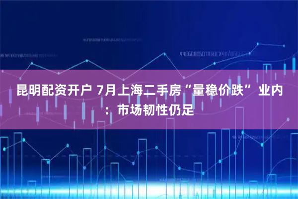昆明配资开户 7月上海二手房“量稳价跌” 业内：市场韧性仍足