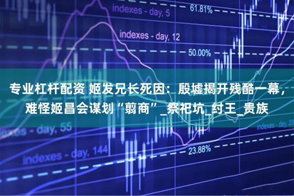 专业杠杆配资 姬发兄长死因：殷墟揭开残酷一幕，难怪姬昌会谋划“翦商”_祭祀坑_纣王_贵族