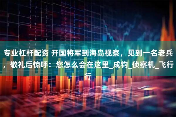 专业杠杆配资 开国将军到海岛视察，见到一名老兵，敬礼后惊呼：您怎么会在这里_成钧_侦察机_飞行