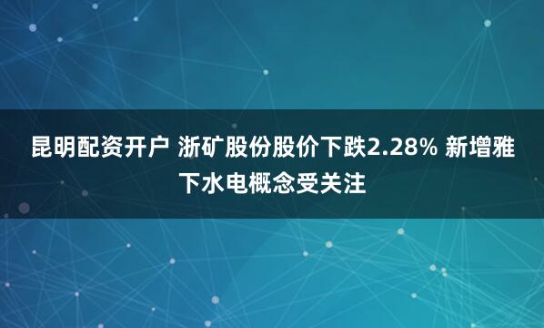 昆明配资开户 浙矿股份股价下跌2.28% 新增雅下水电概念受关注