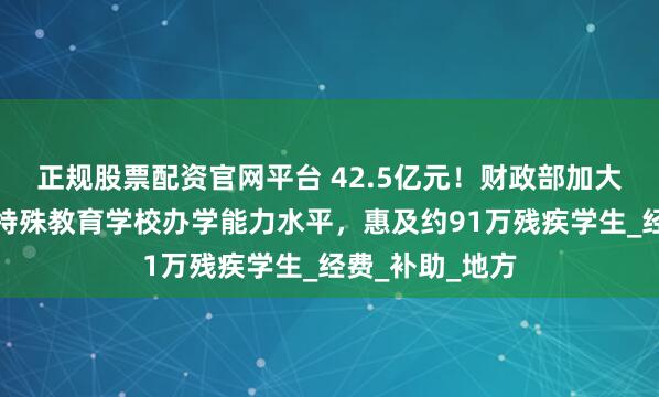 正规股票配资官网平台 42.5亿元！财政部加大力度支持提升特殊教育学校办学能力水平，惠及约91万残疾学生_经费_补助_地方