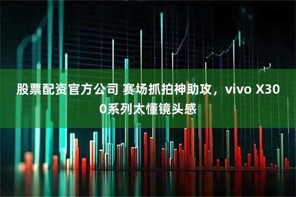 股票配资官方公司 赛场抓拍神助攻，vivo X300系列太懂镜头感