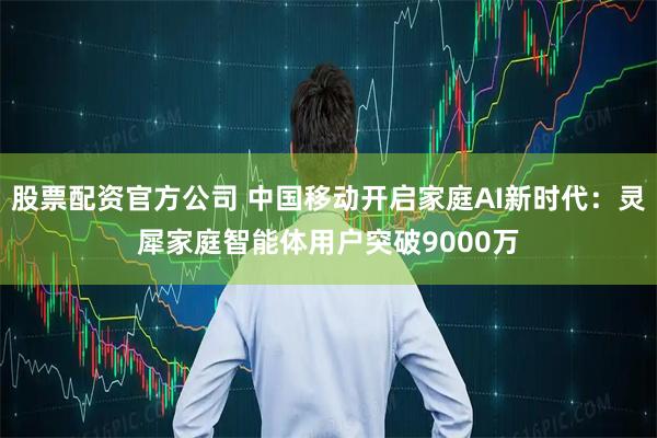 股票配资官方公司 中国移动开启家庭AI新时代：灵犀家庭智能体用户突破9000万
